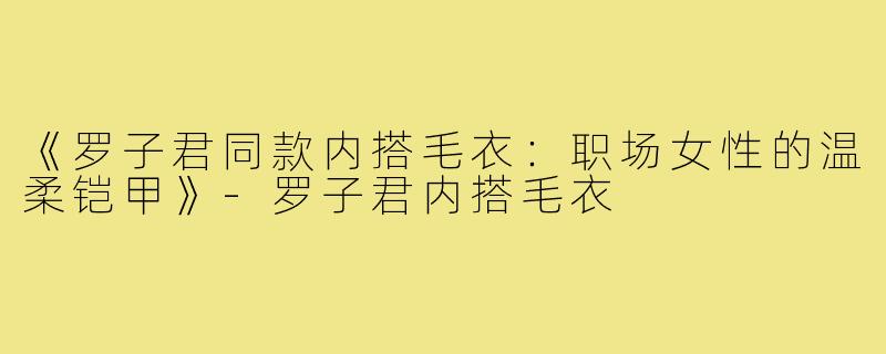 《罗子君同款内搭毛衣：职场女性的温柔铠甲》-罗子君内搭毛衣