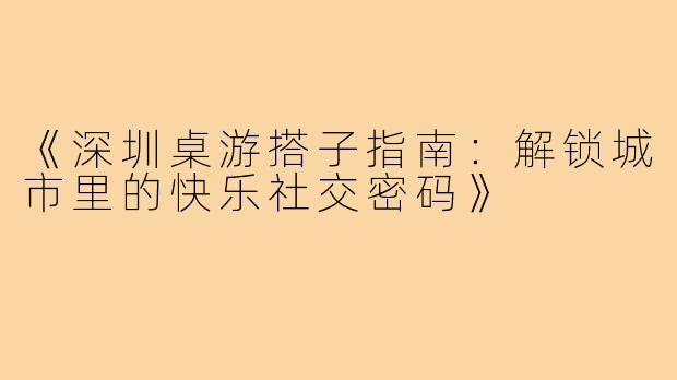 《深圳桌游搭子指南：解锁城市里的快乐社交密码》