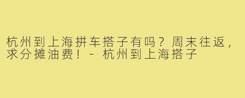 杭州到上海拼车搭子有吗?周末往返,求分摊油费!-杭州到上海搭子