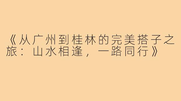 《从广州到桂林的完美搭子之旅：山水相逢，一路同行》