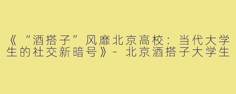 《“酒搭子”风靡北京高校:当代大学生的社交新暗号》-北京酒搭子大学生