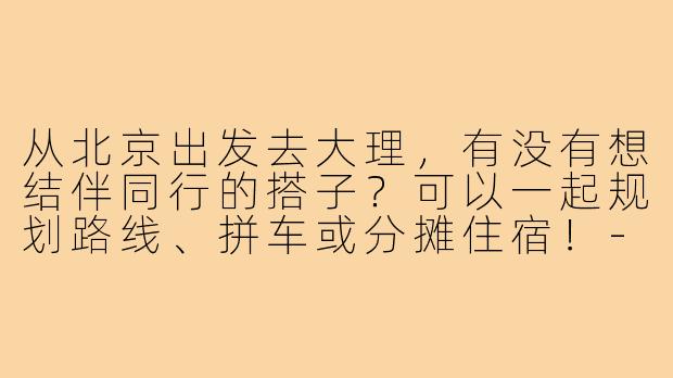 从北京出发去大理，有没有想结伴同行的搭子？可以一起规划路线、拼车或分摊住宿！-北京去大理搭子