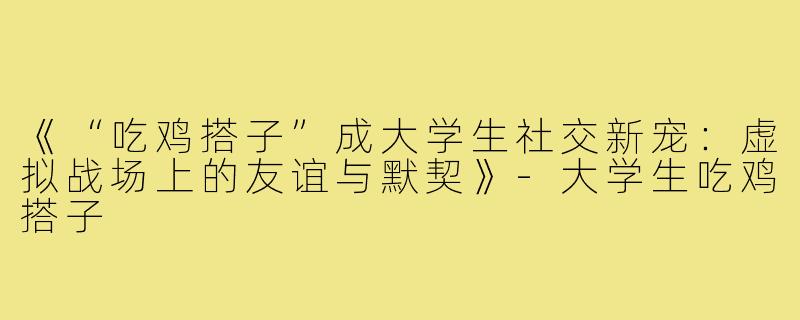 《“吃鸡搭子”成大学生社交新宠：虚拟战场上的友谊与默契》