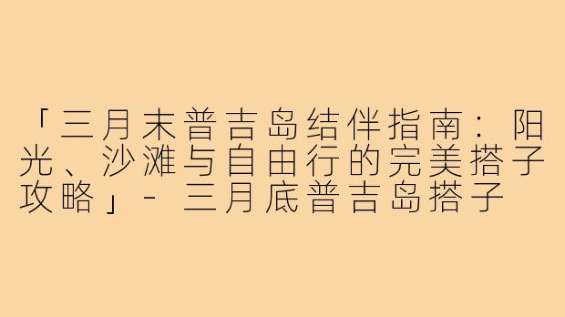 「三月末普吉岛结伴指南：阳光、沙滩与自由行的完美搭子攻略」-三月底普吉岛搭子