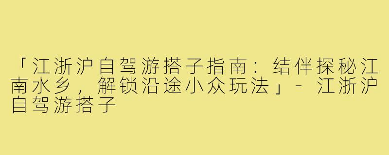 「江浙沪自驾游搭子指南：结伴探秘江南水乡，解锁沿途小众玩法」-江浙沪自驾游搭子