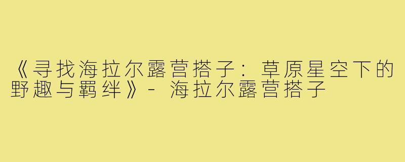 《寻找海拉尔露营搭子：草原星空下的野趣与羁绊》-海拉尔露营搭子