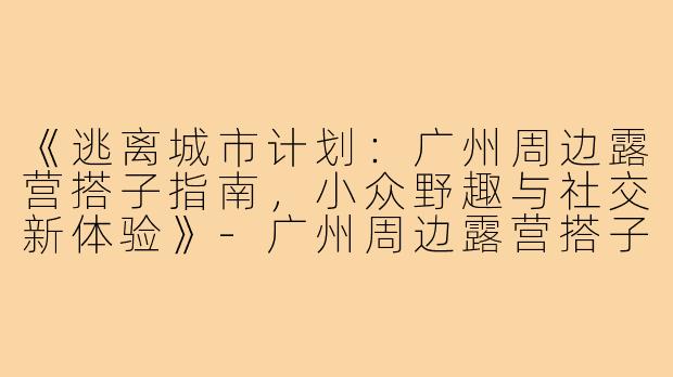 《逃离城市计划：广州周边露营搭子指南，小众野趣与社交新体验》-广州周边露营搭子