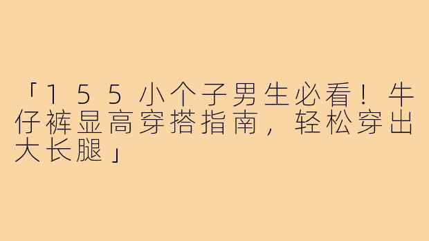 「155小个子男生必看！牛仔裤显高穿搭指南，轻松穿出大长腿」
