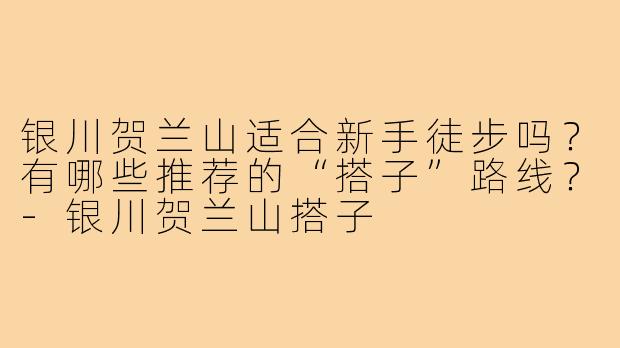 银川贺兰山适合新手徒步吗？有哪些推荐的“搭子”路线？