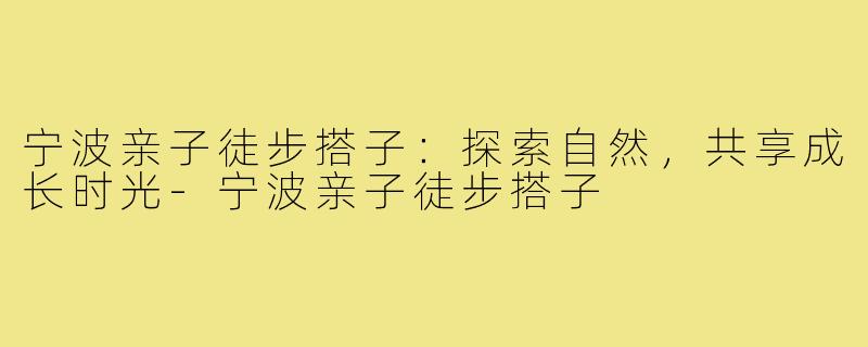 宁波亲子徒步搭子：探索自然，共享成长时光-宁波亲子徒步搭子
