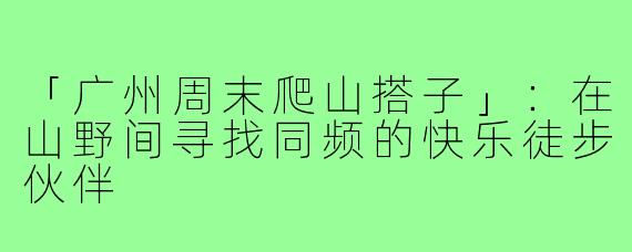 「广州周末爬山搭子」：在山野间寻找同频的快乐徒步伙伴
