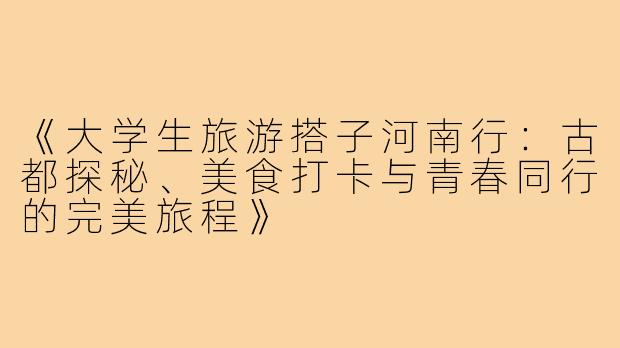 《大学生旅游搭子河南行：古都探秘、美食打卡与青春同行的完美旅程》