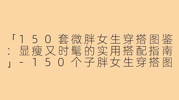 「150套微胖女生穿搭图鉴：显瘦又时髦的实用搭配指南」