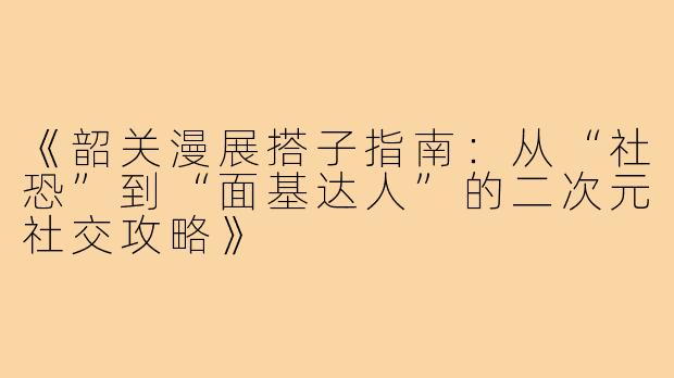 《韶关漫展搭子指南：从“社恐”到“面基达人”的二次元社交攻略》