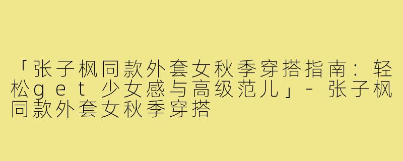「张子枫同款外套女秋季穿搭指南：轻松get少女感与高级范儿」-张子枫同款外套女秋季穿搭