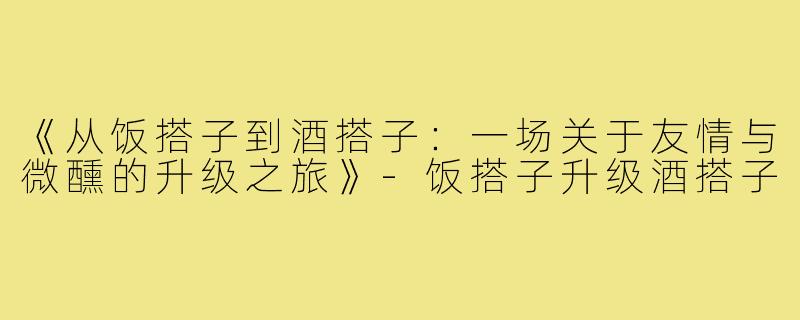 《从饭搭子到酒搭子：一场关于友情与微醺的升级之旅》-饭搭子升级酒搭子