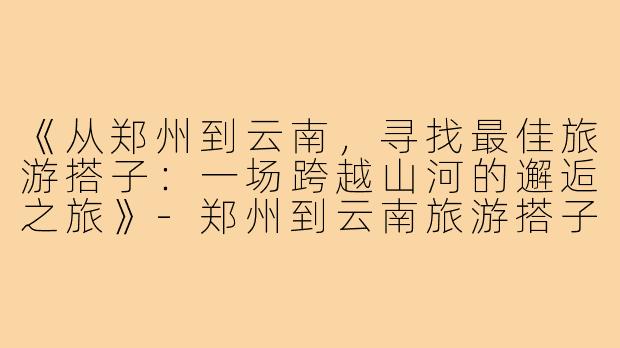 《从郑州到云南，寻找最佳旅游搭子：一场跨越山河的邂逅之旅》-郑州到云南旅游搭子