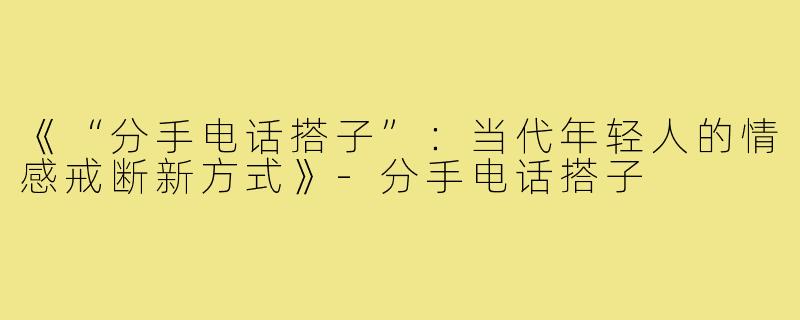 《“分手电话搭子”:当代年轻人的情感戒断新方式》-分手电话搭子