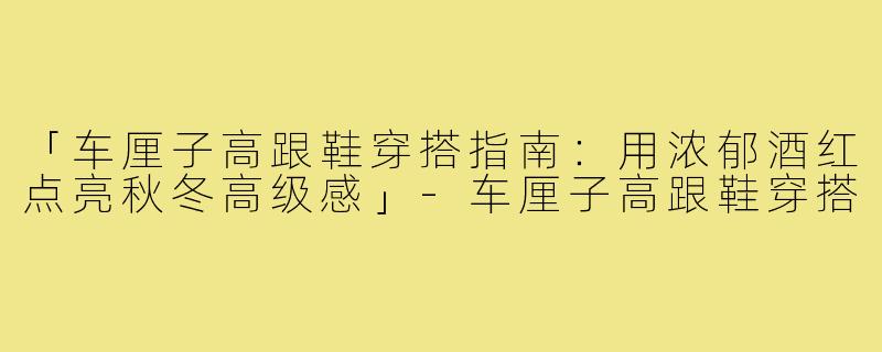 「车厘子高跟鞋穿搭指南：用浓郁酒红点亮秋冬高级感」-车厘子高跟鞋穿搭