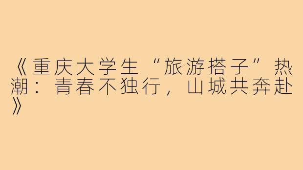 《重庆大学生“旅游搭子”热潮：青春不独行，山城共奔赴》