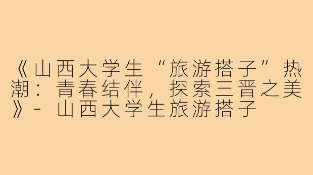 《山西大学生“旅游搭子”热潮:青春结伴,探索三晋之美》-山西大学生旅游搭子
