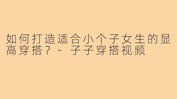如何打造适合小个子女生的显高穿搭?-子子穿搭视频
