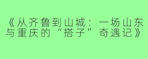 《从齐鲁到山城：一场山东与重庆的“搭子”奇遇记》