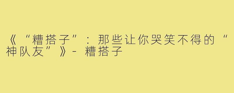 《“糟搭子”:那些让你哭笑不得的“神队友”》-糟搭子