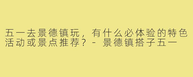 五一去景德镇玩,有什么必体验的特色活动或景点推荐?-景德镇搭子五一