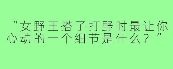 “女野王搭子打野时最让你心动的一个细节是什么？”