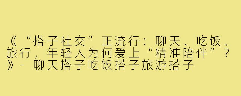 《“搭子社交”正流行：聊天、吃饭、旅行，年轻人为何爱上“精准陪伴”？》-聊天搭子吃饭搭子旅游搭子