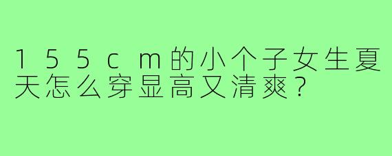 155cm的小个子女生夏天怎么穿显高又清爽?