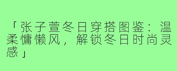 「张子萱冬日穿搭图鉴：温柔慵懒风，解锁冬日时尚灵感」