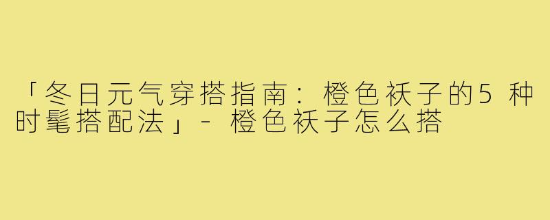 「冬日元气穿搭指南：橙色袄子的5种时髦搭配法」-橙色袄子怎么搭