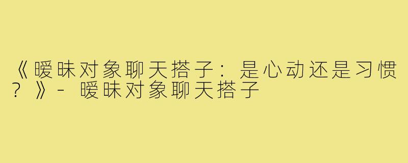 《暧昧对象聊天搭子：是心动还是习惯？》-暧昧对象聊天搭子