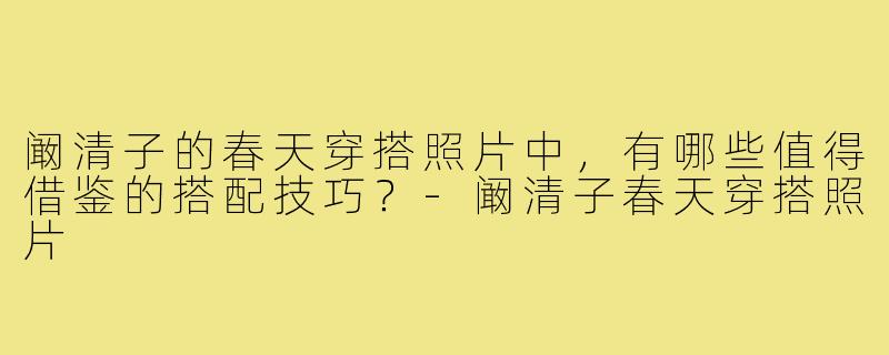 阚清子的春天穿搭照片中,有哪些值得借鉴的搭配技巧?-阚清子春天穿搭照片