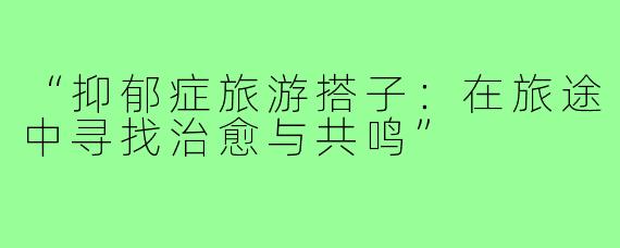 “抑郁症旅游搭子：在旅途中寻找治愈与共鸣”