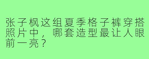 张子枫这组夏季格子裤穿搭照片中,哪套造型最让人眼前一亮?