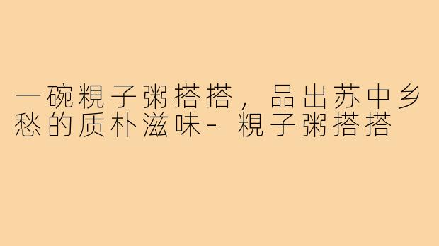 一碗粯子粥搭搭,品出苏中乡愁的质朴滋味-粯子粥搭搭