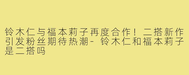 铃木仁与福本莉子再度合作!二搭新作引发粉丝期待热潮-铃木仁和福本莉子是二搭吗