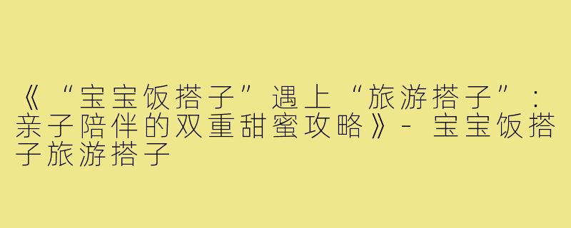 《“宝宝饭搭子”遇上“旅游搭子”：亲子陪伴的双重甜蜜攻略》-宝宝饭搭子旅游搭子