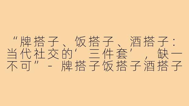 “牌搭子、饭搭子、酒搭子:当代社交的‘三件套’,缺一不可”-牌搭子饭搭子酒搭子文案