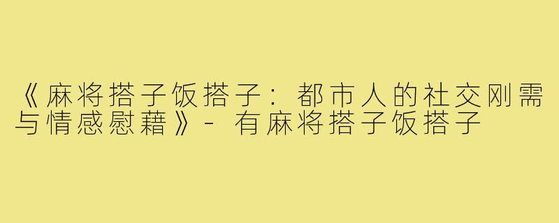 《麻将搭子饭搭子：都市人的社交刚需与情感慰藉》-有麻将搭子饭搭子