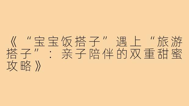 《“宝宝饭搭子”遇上“旅游搭子”：亲子陪伴的双重甜蜜攻略》