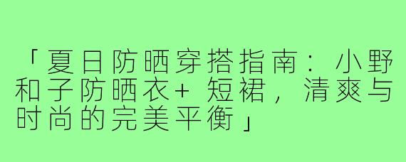 「夏日防晒穿搭指南:小野和子防晒衣+短裙,清爽与时尚的完美平衡」