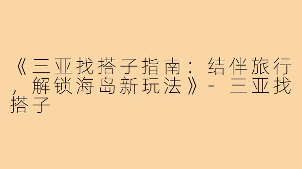 《三亚找搭子指南：结伴旅行，解锁海岛新玩法》-三亚找搭子