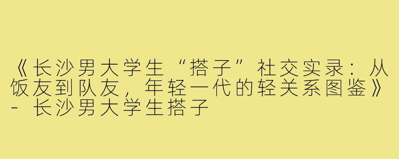 《长沙男大学生“搭子”社交实录：从饭友到队友，年轻一代的轻关系图鉴》-长沙男大学生搭子