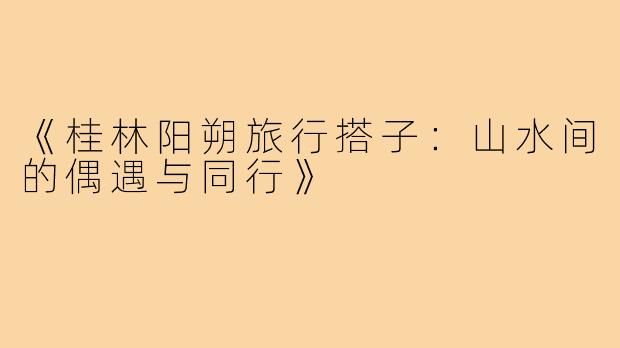 《桂林阳朔旅行搭子：山水间的偶遇与同行》