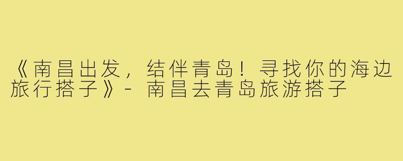 《南昌出发，结伴青岛！寻找你的海边旅行搭子》-南昌去青岛旅游搭子