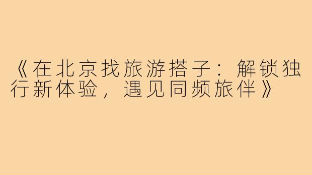 《在北京找旅游搭子：解锁独行新体验，遇见同频旅伴》